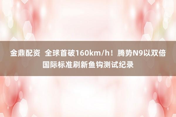 金鼎配资  全球首破160km/h！腾势N9以双倍国际标准刷新鱼钩测试纪录
