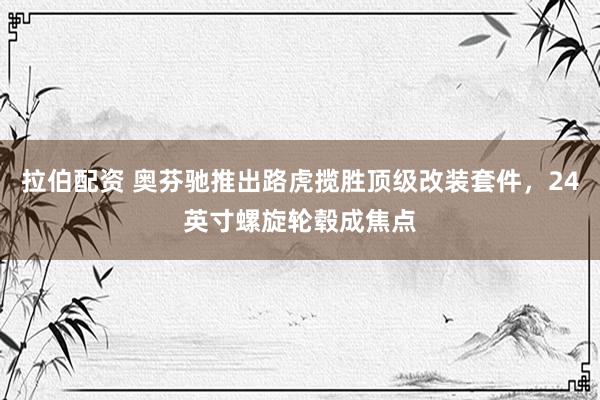拉伯配资 奥芬驰推出路虎揽胜顶级改装套件，24英寸螺旋轮毂成焦点