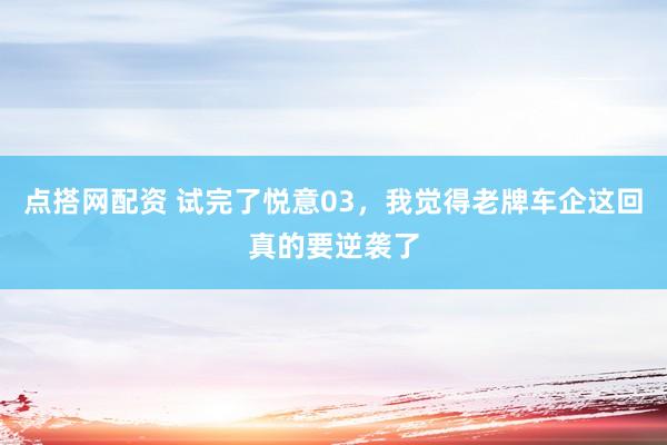 点搭网配资 试完了悦意03，我觉得老牌车企这回真的要逆袭了