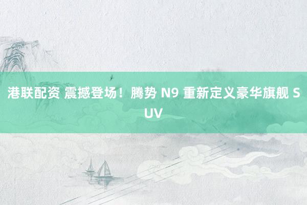 港联配资 震撼登场！腾势 N9 重新定义豪华旗舰 SUV