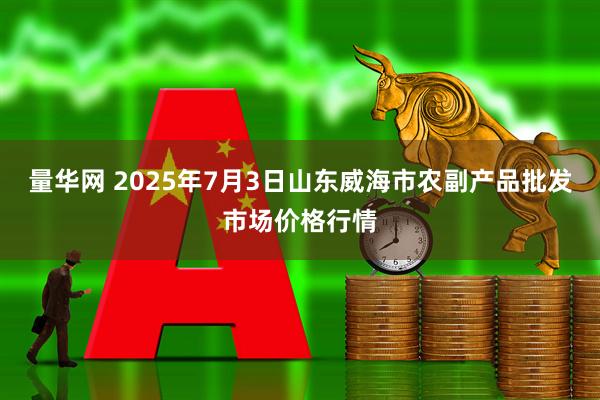 量华网 2025年7月3日山东威海市农副产品批发市场价格行情