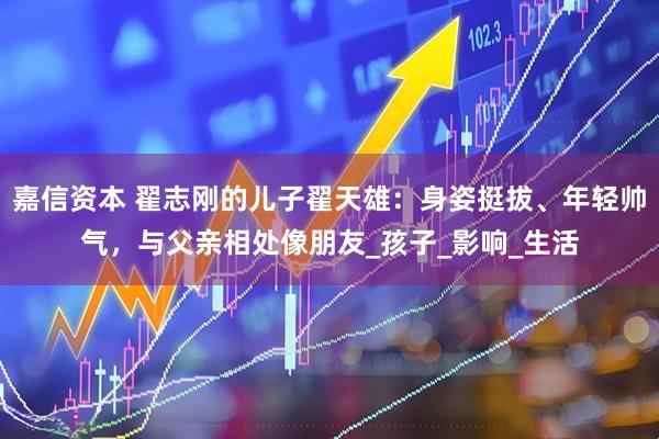 嘉信资本 翟志刚的儿子翟天雄：身姿挺拔、年轻帅气，与父亲相处像朋友_孩子_影响_生活