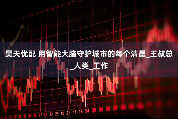 昊天优配 用智能大脑守护城市的每个清晨_王叔总_人类_工作