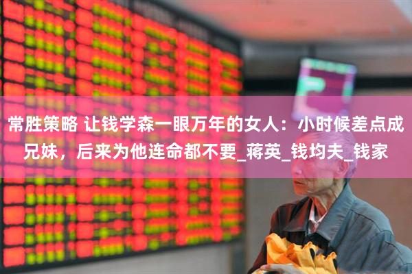 常胜策略 让钱学森一眼万年的女人：小时候差点成兄妹，后来为他连命都不要_蒋英_钱均夫_钱家