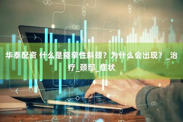 华泰配资 什么是痉挛性斜颈？为什么会出现？_治疗_颈部_症状