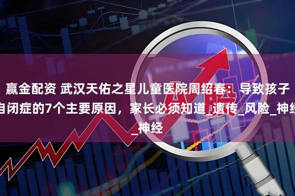 赢金配资 武汉天佑之星儿童医院周绍春：导致孩子自闭症的7个主要原因，家长必须知道_遗传_风险_神经