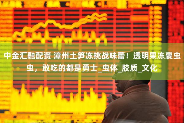 中金汇融配资 漳州土笋冻挑战味蕾！透明果冻裹虫虫，敢吃的都是勇士_虫体_胶质_文化