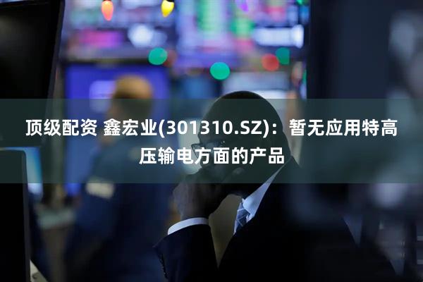 顶级配资 鑫宏业(301310.SZ)：暂无应用特高压输电方面的产品