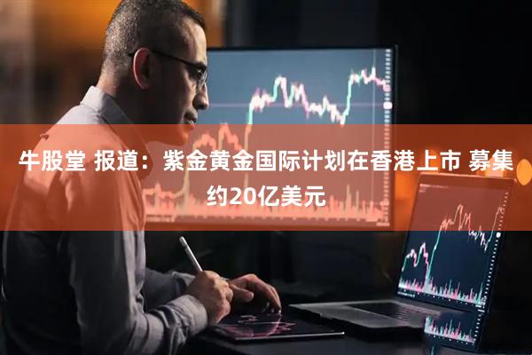 牛股堂 报道：紫金黄金国际计划在香港上市 募集约20亿美元