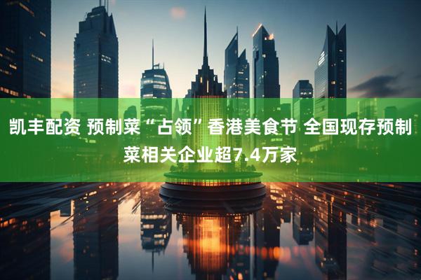 凯丰配资 预制菜“占领”香港美食节 全国现存预制菜相关企业超7.4万家