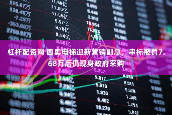 杠杆配资网 西奥电梯迎新营销副总，串标被罚7.68万后仍现身政府采购